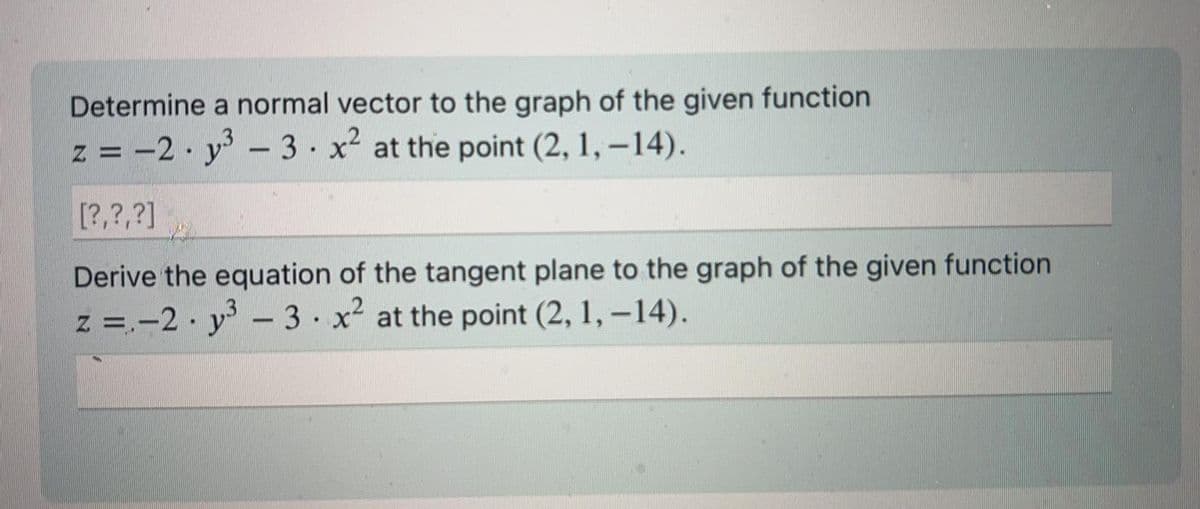 Determine a normal vector to the graph of the given function
z = -2y³ - 3 x² at the point (2, 1, -14).
.
[?,?,?]
Derive the equation of the tangent plane to the graph of the given function
z = -2y³ - 3 x² at the point (2, 1, −14).
.