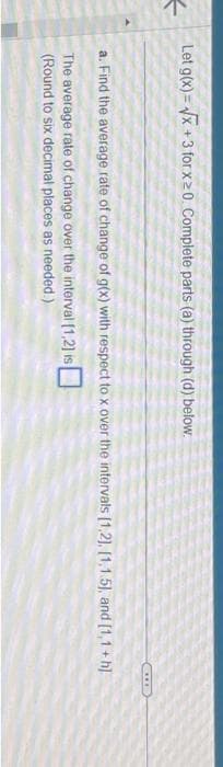 4
Let g(x)=√x +3 for x 20. Complete parts (a) through (d) below.
SIIRD
a. Find the average rate of change of g(x) with respect to x over the intervals [1,2], [1.1.5), and [1,1+h]
The average rate of change over the interval [1,2] is
(Round to six decimal places as needed.)