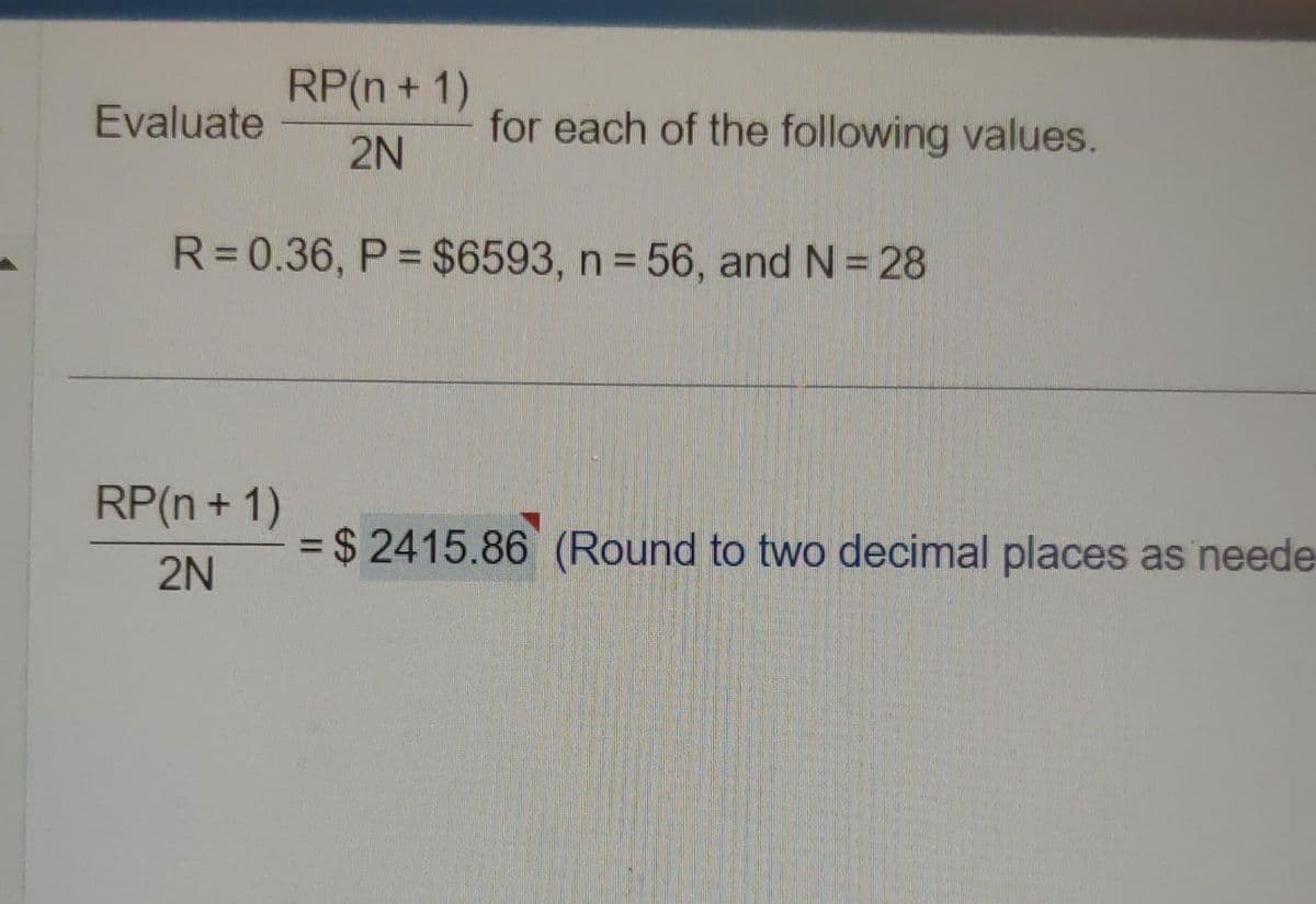 RP(n + 1)
2N
R=0.36, P = $6593, n = 56, and N = 28
Evaluate
RP(n + 1)
2N
for each of the following values.
= $ 2415.86 (Round to two decimal places as neede