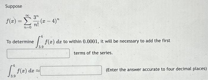 Suppose
f(x) = Σ ( – 4)"
3n
n!
To determine
3.9
f(x) dx
a
f(x) da to within 0.0001, it will be necessary to add the first
3.9
terms of the series.
(Enter the answer accurate to four decimal places)