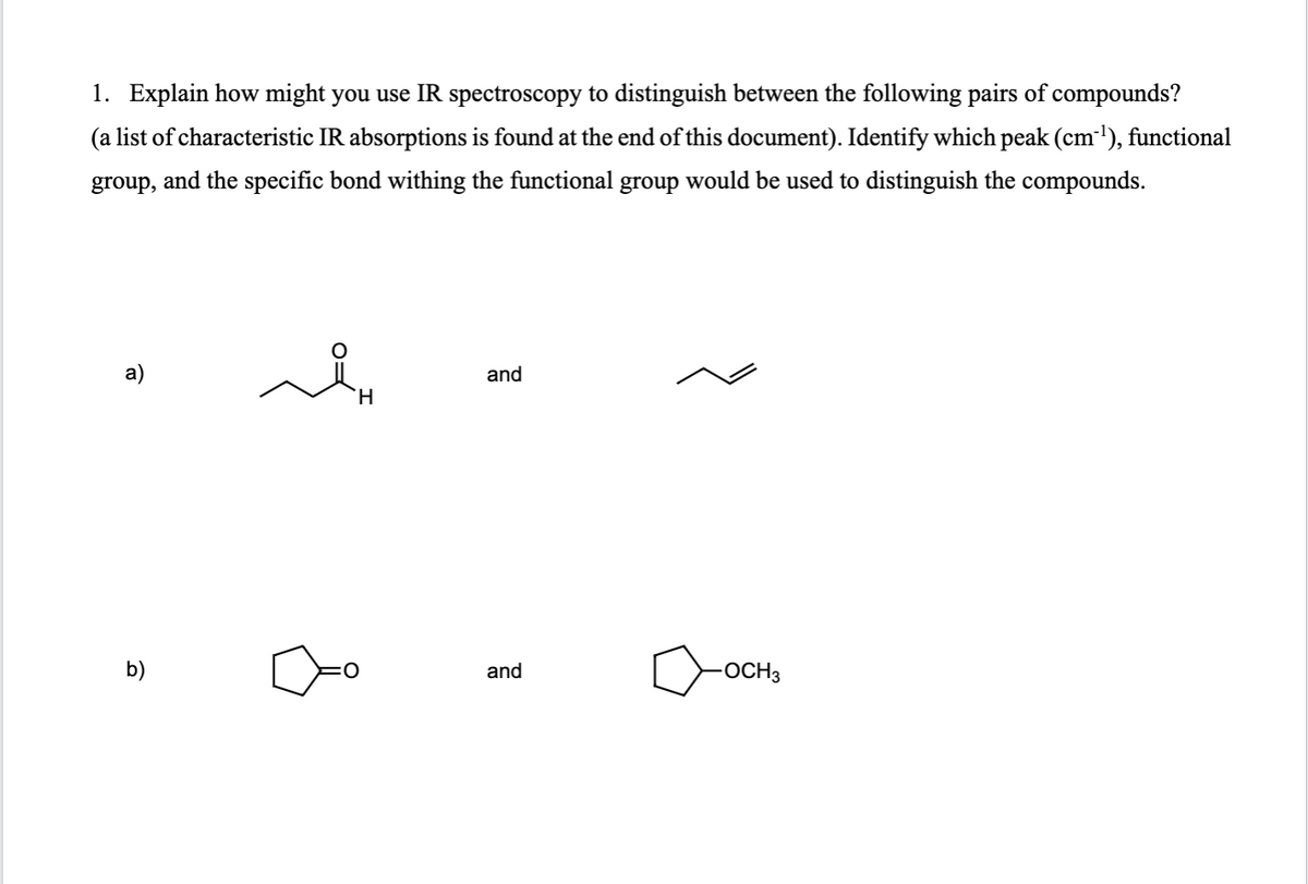 1. Explain how might you use IR spectroscopy to distinguish between the following pairs of compounds?
(a list of characteristic IR absorptions is found at the end of this document). Identify which peak (cm³¹), functional
group, and the specific bond withing the functional group would be used to distinguish the compounds.
a)
b)
H
and
and
-OCH3