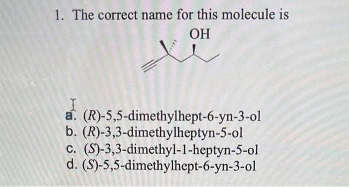 1. The correct name for this molecule is
OH
a. (R)-5,5-dimethylhept-6-yn-3-ol
b. (R)-3,3-dimethylheptyn-5-ol
c. (S)-3,3-dimethyl-1-heptyn-5-ol
d. (S)-5,5-dimethylhept-6-yn-3-ol