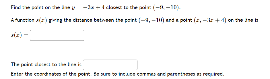 Find the point on the line y = −3x + 4 closest to the point (-9, -10).
A function s(x) giving the distance between the point (-9, -10) and a point (x, −3x + 4) on the line is
s(x) =
=
The point closest to the line is
Enter the coordinates of the point. Be sure to include commas and parentheses as required.