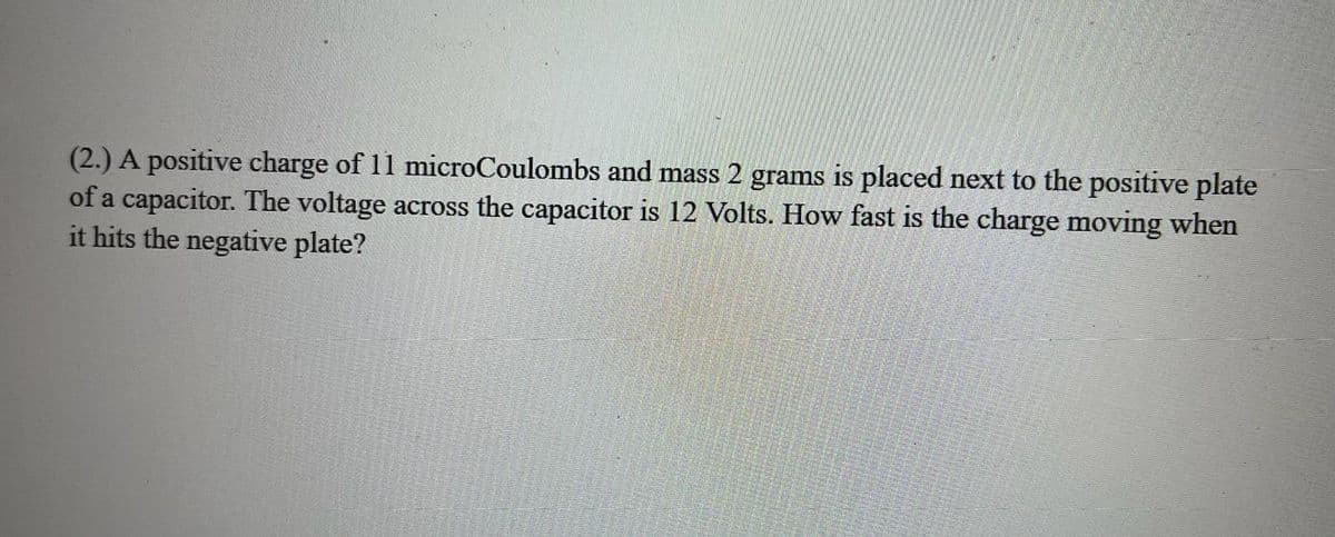 (2.) A positive charge of 11 microCoulombs and mass 2 grams is placed next to the positive plate
of a capacitor. The voltage across the capacitor is 12 Volts. How fast is the charge moving when
it hits the negative plate?