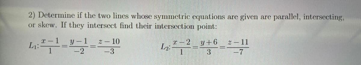 2) Determine if the two lines whose symmetric equations are given are parallel, intersecting,
or skew. If they intersect find their intersection point:
L₁:
x-1 Y 1
1
2
2 - 10
-3
L2:
x-2 y+6
3
X
2-11
-7