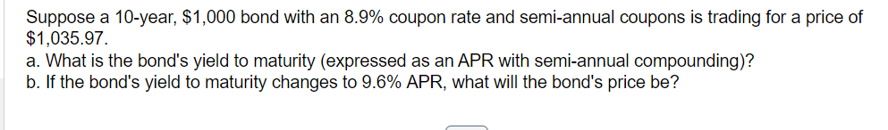 Suppose a 10-year, $1,000 bond with an 8.9% coupon rate and semi-annual coupons is trading for a price of
$1,035.97.
a. What is the bond's yield to maturity (expressed as an APR with semi-annual compounding)?
b. If the bond's yield to maturity changes to 9.6% APR, what will the bond's price be?