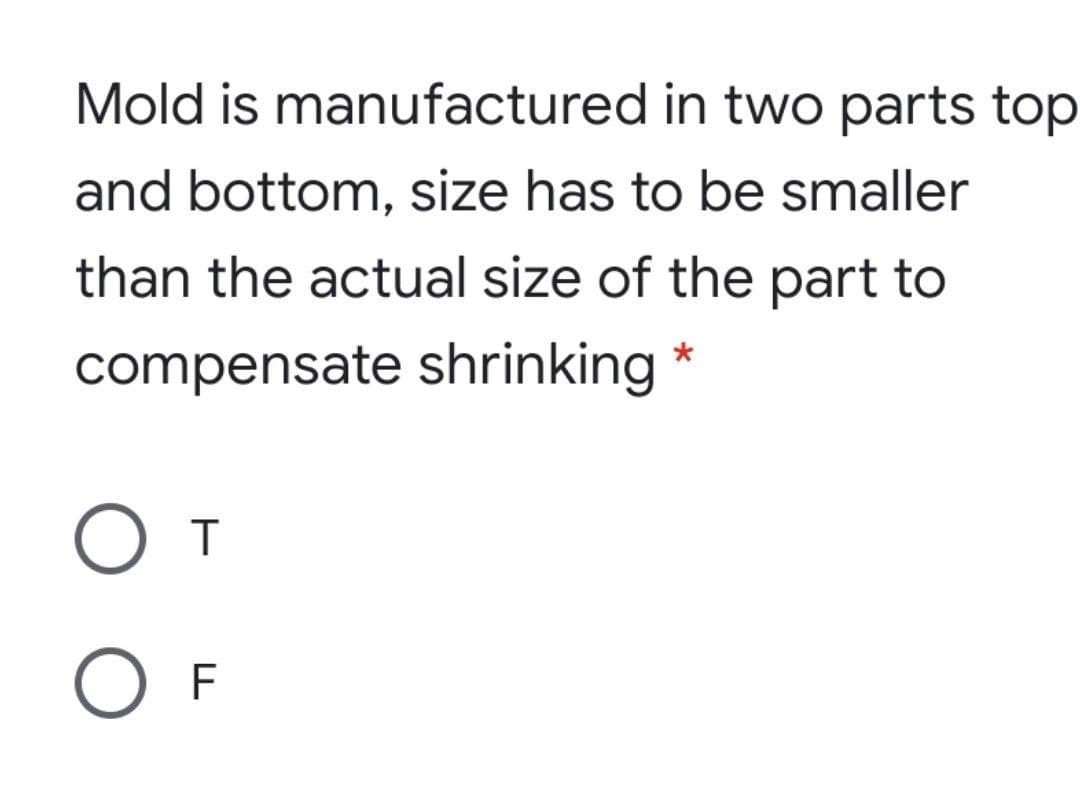 Mold is manufactured in two parts top
and bottom, size has to be smaller
than the actual size of the part to
compensate shrinking *
O T
O F
