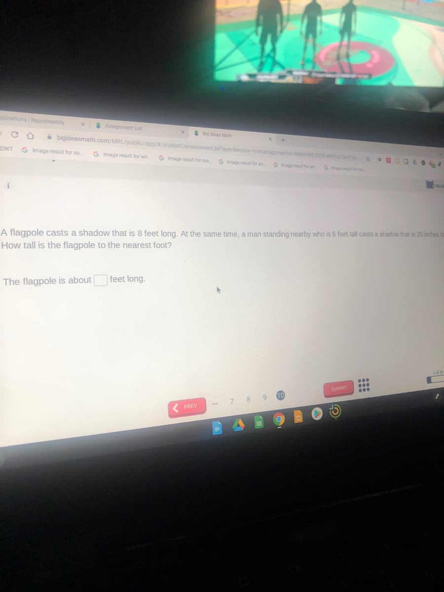 plications Rapididentity
* Assignment List
* Big ideas Math
A bigideasmath.com/MRL/public/app/#/student/assessmentjsPlayerWindow-true assignmentid-fdec0089-5270-4e65-b13e1793
DWT
G Image result for so.
G Image result for wri.
G Image result for me
G Image result for an.
G mage result for an.
G Imageresut for me
i
重C
A flagpole casts a shadow that is 8 feet long. At the same time, a man standing nearby who is 6 feet tall casts a shadow that is 20 inches la
How tall is the flagpole to the nearest foot?
The flagpole is about
|feet long.
1 of 10
...
SUBMIT
000
10
8
PREV
