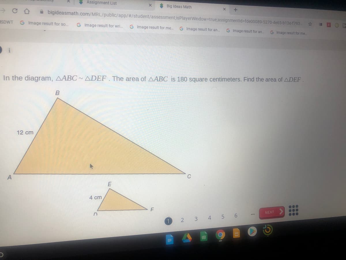 Assignment List
* Big Ideas Math
A bigideasmath.com/MRL/public/app/#/student/assessment;isPlayerWindow=true;assignmentld=fde00089-5270-4e65-b13e-f793.
SDWT
G Image result for so.
G Image result for wri.
G Image result for me.
G Image result for an.
G Image result for an.
G Image result for me
In the diagram, AABC ~ ADEF . The area of AABC is 180 square centimeters. Find the area of ADEF
12 cm
C
4 cm
0..
NEXT
000
2 3 4 5 6
目

