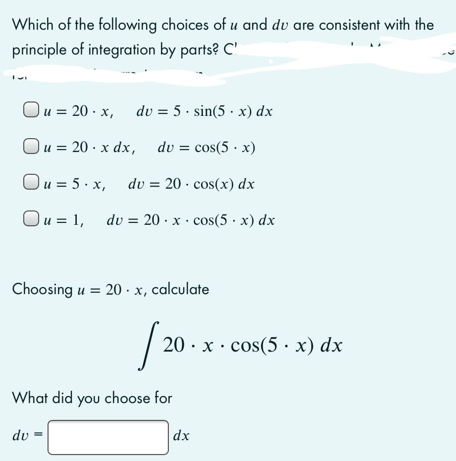 Which of the following choices of u and dv are consistent with the
principle of integration by parts? C'
u = 20 · x,
du = 5 · sin(5 · x) dx
и
Ou = 20 · x dx,
du = cos(5 · x)
Ou = 5· x,
dv = 20 · cos(x) dx
Ou = 1,
du 3D 20 - x : cos(5 х) dx
Choosing u = 20 · x, calculate
20 · x · cos(5 · x) dx
What did you choose for
du
dx
