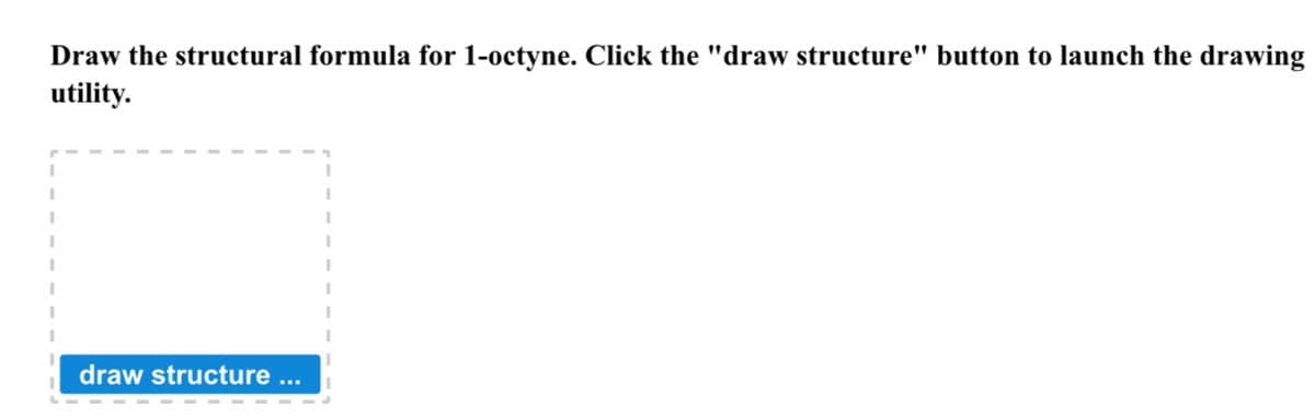 Draw the structural formula for 1-octyne. Click the "draw structure" button to launch the drawing
utility.
draw structure ...
