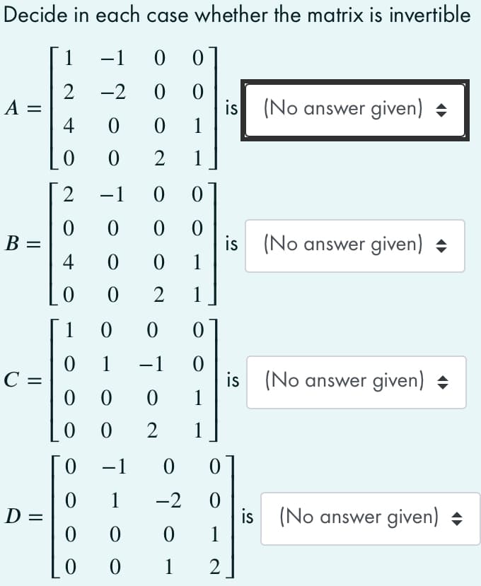 Decide in each case whether the matrix is invertible
1
-1
2
A =
4
-2
is
1
(No answer given) +
1
2
-1
0.
B =
4
is (No answer given) +
1
%|
1
1
1
-1
C =
is (No answer given)
1
|3D
0 0
1
-1
1
-2
is (No answer given) +
1
D =
0 1
2.
