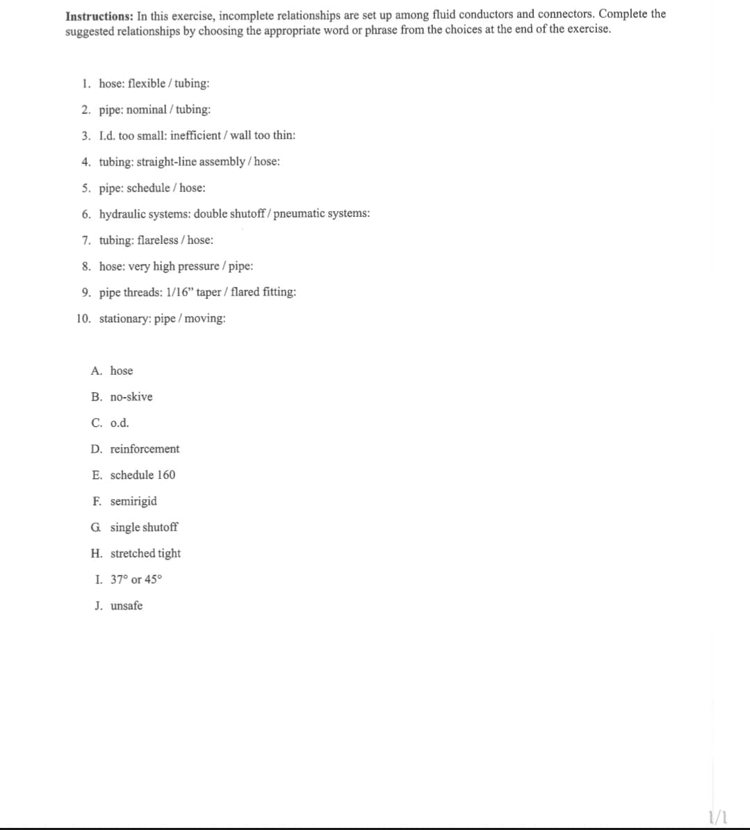 Instructions: In this exercise, incomplete relationships are set up among fluid conductors and connectors. Complete the
suggested relationships by choosing the appropriate word or phrase from the choices at the end of the exercise.
1. hose: flexible / tubing:
2. pipe: nominal/tubing:
3. I.d. too small: inefficient / wall too thin:
4. tubing: straight-line assembly/hose:
5. pipe: schedule/hose:
6. hydraulic systems: double shutoff/ pneumatic systems:
7. tubing: flareless/hose:
8. hose: very high pressure / pipe:
9. pipe threads: 1/16" taper / flared fitting:
10. stationary: pipe / moving:
A. hose
B. no-skive
C. o.d.
D. reinforcement
E. schedule 160
F. semirigid
G. single shutoff
H. stretched tight
I. 37° or 45°
J. unsafe
1/1