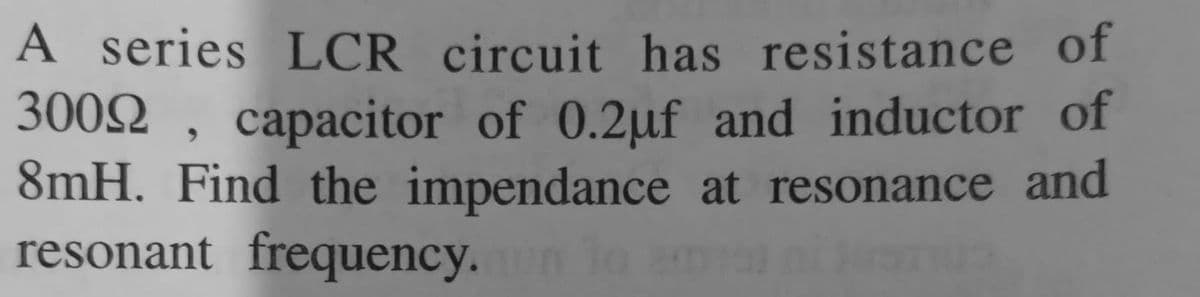 A series LCR circuit has resistance of
3002 , capacitor of 0.2µf and inductor of
8mH. Find the impendance at resonance and
resonant frequency. nla
