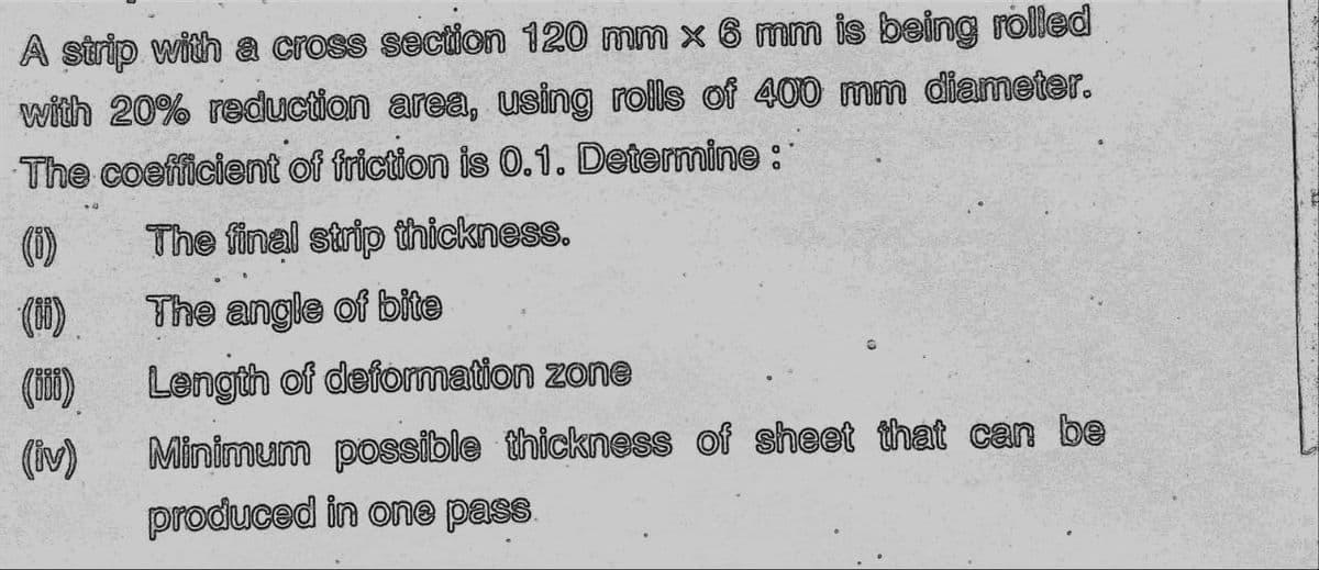 A strip with a cross section 120 mm x 6 mm is being rolled
with 20% reduction area, using rolls of 400 mm diameter.
The coefficient of friction is 0.1. Determine :
The final strip thickness.
(1)
The angle of bite
(M)
Length of deformation zone
(iv)
Minimum possible thickness of sheet that can be
produced in one pass
