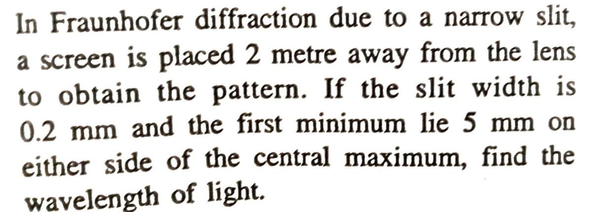 In Fraunhofer diffraction due to a narrow slit,
a screen is placed 2 metre away from the lens
to obtain the pattern. If the slit width is
0.2 mm and the first minimum lie 5 mm on
either side of the central maximum, find the
wavelength of light.
