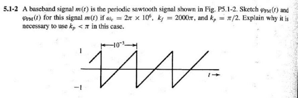 5.1-2 A baseband signal m(t) is the periodic sawtooth signal shown in Fig. P5.1-2. Sketch oEM (t) and
PPM(1) for this signal m(t) if we = 2n x 10°, kg = 20007, and k, = 7/2. Explain why it is
necessary to use k, < n in this case.
-1
