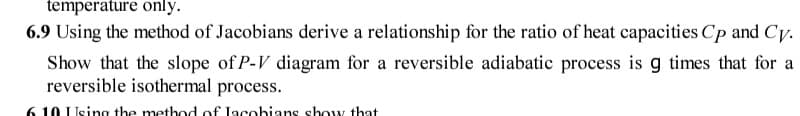 6.9 Using the method of Jacobians derive a relationship for the ratio of heat capacities Cp and Cy.
Show that the slope of P-V diagram for a reversible adiabatic process is g times that for a
reversible isothermal process.
