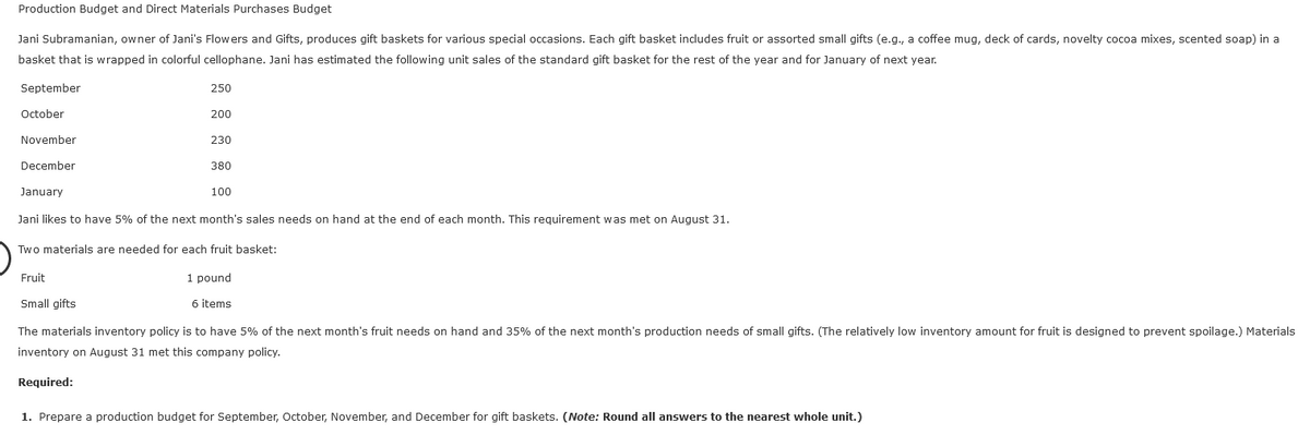 Production Budget and Direct Materials Purchases Budget
Jani Subramanian, owner of Jani's Flowers and Gifts, produces gift baskets for various special occasions. Each gift basket includes fruit or assorted small gifts (e.g., a coffee mug, deck of cards, novelty cocoa mixes, scented soap) in a
basket that is wrapped in colorful cellophane. Jani has estimated the following unit sales of the standard gift basket for the rest of the year and for January of next year.
September
October
November
December
January
250
200
230
380
100
Jani likes to have 5% of the next month's sales needs on hand at the end of each month. This requirement was met on August 31.
Two materials are needed for each fruit basket:
Fruit
1 pound
Small gifts
6 items
The materials inventory policy is to have 5% of the next month's fruit needs on hand and 35% of the next month's production needs of small gifts. (The relatively low inventory amount for fruit is designed to prevent spoilage.) Materials
inventory on August 31 met this company policy.
Required:
1. Prepare a production budget for September, October, November, and December for gift baskets. (Note: Round all answers to the nearest whole unit.)