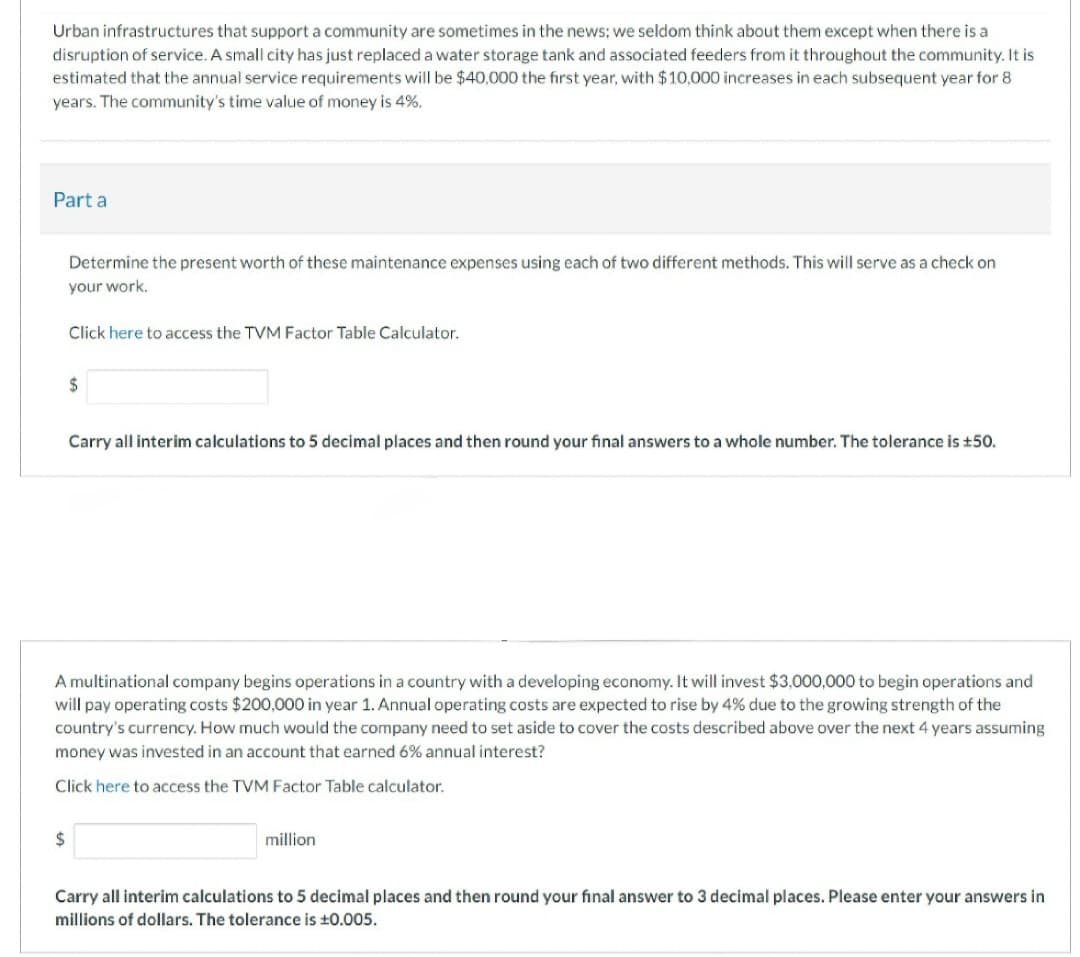Urban infrastructures that support a community are sometimes in the news; we seldom think about them except when there is a
disruption of service. A small city has just replaced a water storage tank and associated feeders from it throughout the community. It is
estimated that the annual service requirements will be $40,000 the first year, with $10,000 increases in each subsequent year for 8
years. The community's time value of money is 4%.
Part a
Determine the present worth of these maintenance expenses using each of two different methods. This will serve as a check on
your work.
Click here to access the TVM Factor Table Calculator.
$
Carry all interim calculations to 5 decimal places and then round your final answers to a whole number. The tolerance is £50.
A multinational company begins operations in a country with a developing economy. It will invest $3,000,000 to begin operations and
will pay operating costs $200,000 in year 1. Annual operating costs are expected to rise by 4% due to the growing strength of the
country's currency. How much would the company need to set aside to cover the costs described above over the next 4 years assuming
money was invested in an account that earned 6% annual interest?
Click here to access the TVM Factor Table calculator.
million
Carry all interim calculations to 5 decimal places and then round your final answer to 3 decimal places. Please enter your answers in
millions of dollars. The tolerance is ±0.005.