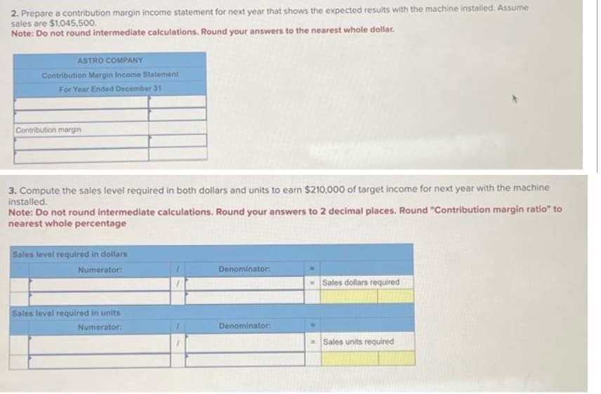 2. Prepare a contribution margin income statement for next year that shows the expected results with the machine installed. Assume
sales are $1,045,500.
Note: Do not round intermediate calculations. Round your answers to the nearest whole dollar.
ASTRO COMPANY
Contribution Margin Income Statement
For Year Ended December 31
Contribution margin
3. Compute the sales level required in both dollars and units to earn $210,000 of target income for next year with the machine
installed.
Note: Do not round intermediate calculations. Round your answers to 2 decimal places. Round "Contribution margin ratio" to
nearest whole percentage
Sales level required in dollars
Numerator:
Sales level required in units
Numerator:
Denominator:
Denominator:
Sales dollars required
Sales units required