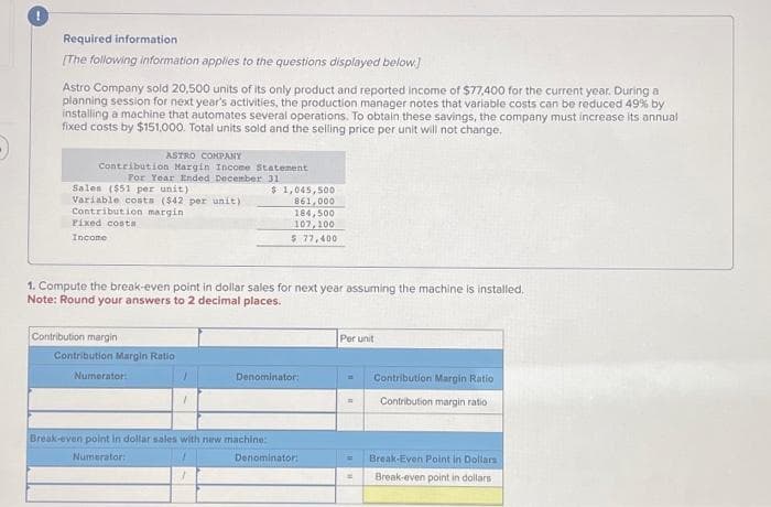 !
Required information
[The following information applies to the questions displayed below]
Astro Company sold 20,500 units of its only product and reported income of $77,400 for the current year. During a
planning session for next year's activities, the production manager notes that variable costs can be reduced 49% by
installing a machine that automates several operations. To obtain these savings, the company must increase its annual
fixed costs by $151,000. Total units sold and the selling price per unit will not change,
ASTRO COMPANY
Contribution Margin Income Statement
For Year Ended December
Sales ($51 per unit)
Variable costs ($42 per unit)
Contribution margin
Pixed costa
Income
1. Compute the break-even point in dollar sales for next year assuming the machine is installed.
Note: Round your answers to 2 decimal places.
Contribution margin
Contribution Margin Ratio
31
$ 1,045,500
861,000
184,500
107,100
5 77,400
Numerator:
Denominator:
Break-even point in dollar sales with new machine:
Numerator:
Denominator:
Per unit
=
Contribution Margin Ratio
Contribution margin ratio
Break-Even Point in Dollars
Break-even point in
dollars