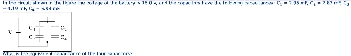 In the circuit shown in the figure the voltage of the battery is 16.0 V, and the capacitors have the following capacitances: C₁ = 2.96 mF, C₂ = 2.83 mF, C3
= 4.19 mF, C4 = 5.98 mF.
V
C₂
C₁
What is the equivalent capacitance of the four capacitors?