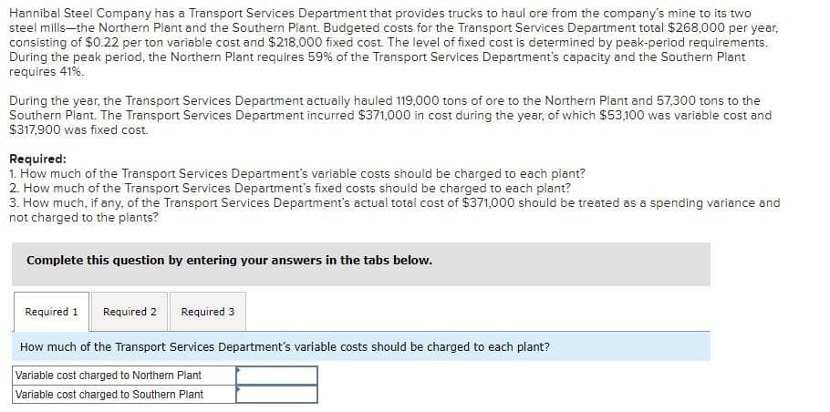 Hannibal Steel Company has a Transport Services Department that provides trucks to haul ore from the company's mine to its two
steel mills-the Northern Plant and the Southern Plant. Budgeted costs for the Transport Services Department total $268,000 per year,
consisting of $0.22 per ton variable cost and $218,000 fixed cost. The level of fixed cost is determined by peak-period requirements.
During the peak period, the Northern Plant requires 59% of the Transport Services Department's capacity and the Southern Plant
requires 41%.
During the year, the Transport Services Department actually hauled 119,000 tons of ore to the Northern Plant and 57,300 tons to the
Southern Plant. The Transport Services Department incurred $371,000 in cost during the year, of which $53,100 was variable cost and
$317,900 was fixed cost.
Required:
1. How much of the Transport Services Department's variable costs should be charged to each plant?
2. How much of the Transport Services Department's fixed costs should be charged to each plant?
3. How much, if any, of the Transport Services Department's actual total cost of $371,000 should be treated as a spending variance and
not charged to the plants?
Complete this question by entering your answers in the tabs below.
Required 1 Required 2
Required 3
How much of the Transport Services Department's variable costs should be charged to each plant?
Variable cost charged to Northern Plant
Variable cost charged to Southern Plant