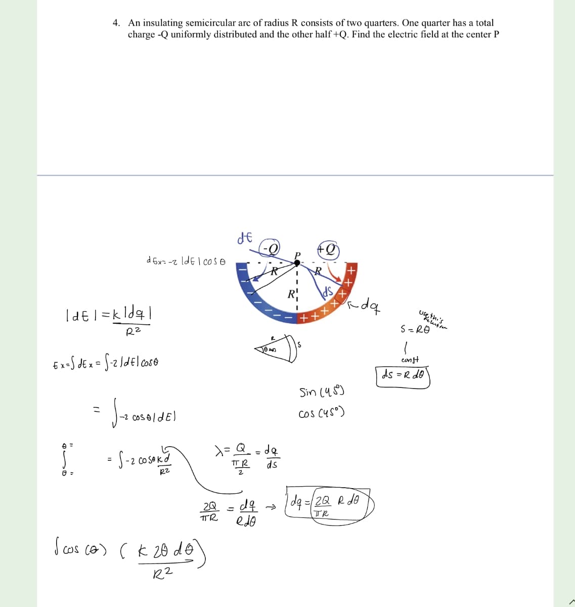 4. An insulating semicircular arc of radius R consists of two quarters. One quarter has a total
charge -Q uniformly distributed and the other half +Q. Find the electric field at the center P
Id=1= k ldq|
R²
e =
Ex=SdEx = S-2/del cose
=
dEx=-2 IdEl cose
J-₂00
1-2 cos oldE)
= S-2 cosok d
R2
2Q
TR
I cos (o) (k 20 do)
R2
de
Jeans
=Q₂ =de
Пр ds
dq →
edo
Sin (45)
Cos (45°)
+++
rdq
dq=/2Q R de
TR
use thi
kemisen
S=RO
1
const
ds =R do