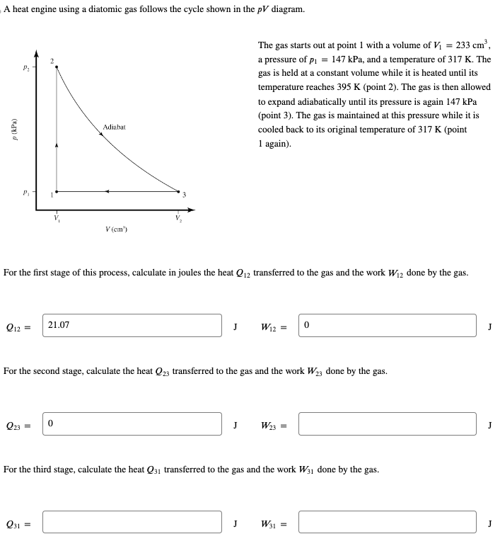 A heat engine using a diatomic gas follows the cycle shown in the pV diagram.
p (kPa)
d
P₂
P₁
Q12 =
Q23
For the first stage of this process, calculate in joules the heat Q12 transferred to the gas and the work W₁2 done by the gas.
=
21.07
Adiabat
Q31 =
V (cm')
0
For the second stage, calculate the heat Q23 transferred to the gas and the work W₂3 done by the gas.
The gas starts out at point 1 with a volume of V₁ = 233 cm³,
a pressure of p₁ = 147 kPa, and a temperature of 317 K. The
gas is held at a constant volume while it is heated until its
temperature reaches 395 K (point 2). The gas is then allowed
to expand adiabatically until its pressure is again 147 kPa
(point 3). The gas is maintained at this pressure while it is
cooled back to its original temperature of 317 K (point
1 again).
J W12
J
J
W23
For the third stage, calculate the heat Q31 transferred to the gas and the work W31 done by the gas.
0
W31 =
J
J
J