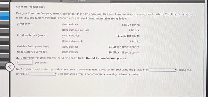 Standard Product Cost
Designer Furniture Company manufactures designer home furniture. Designer Furniture uses a standard cost system. The direct labor, direct
materials, and factory overhead standards for a finished dining room table are as follows:
Direct labor:
standard rate
standard time per unit
standard price
standard quantity
standard rate
standard rate
a. Determine the standard cost per dining room table. Round to two decimal places.
per table
Direct materials (oak):
Variable factory overhead:
Fixed factory overhead:
$15.00 per hr.
4.00 hrs.
$12.50 per bd. ft.
19 bd. ft.
$3.20 per direct labor hr.
$0.80 per direct labor hr.
b. A standard cost system provides the company's management a cost control tool using the principle of
principle,
cost deviations from standards can be investigated and corrected.
Using this