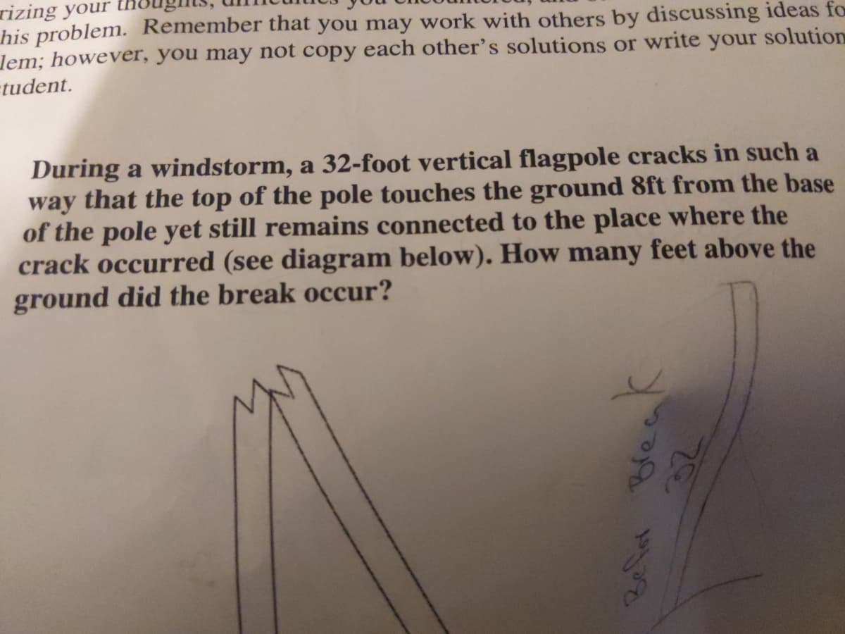 rizing your
his problem. Remember that you may work with others by discussing ideas fo
lem; however, you may not copy each other's solutions or write your solution
tudent.
During a windstorm, a 32-foot vertical flagpole cracks in such a
way that the top of the pole touches the ground 8ft from the base
of the pole yet still remains connected to the place where the
crack occurred (see diagram below). How many feet above the
ground did the break occur?
Break
