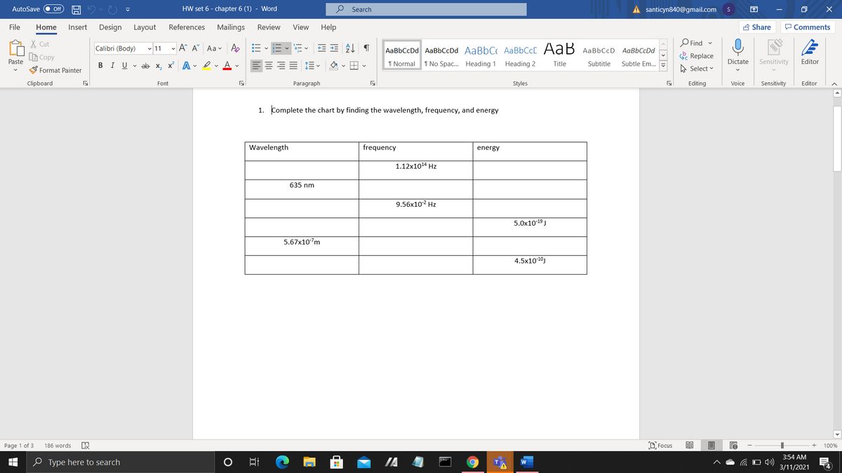 AutoSave
HW set 6 - chapter 6 (1) - Word
P Search
A santicyn840@gmail.com
ff
File
Home
Insert
Design
Layout
References
Mailings
Review
View
Help
A Share
P Comments
X Cut
O Find
Calibri (Body) 11 - A A Aav A
AaBbCcDd AaBbCcDd AaBbC AaBbCcC AaB
AaBbCcD AaBbCcDd
LE Copy
E Replace
Paste
BIU v ab x, x A - erAv
1 Normal
1 No Spac... Heading 1
Heading 2
Subtle Em...
Dictate
Sensitivity
Editor
Title
Subtitle
S Format Painter
A Select v
Clipboard
Font
Paragraph
Styles
Editing
Voice
Sensitivity
Editor
1. Complete the chart by finding the wavelength, frequency, and energy
Wavelength
frequency
energy
1.12x1014 Hz
635 nm
9.56x102 Hz
5.0x1019 J
5.67x107m
4.5x10-10J
Page 1 of 3
186 words
D Focus
100%
3:54 AM
O Type here to search
C O 4)
3/11/2021
4
O)
| < > 1>
