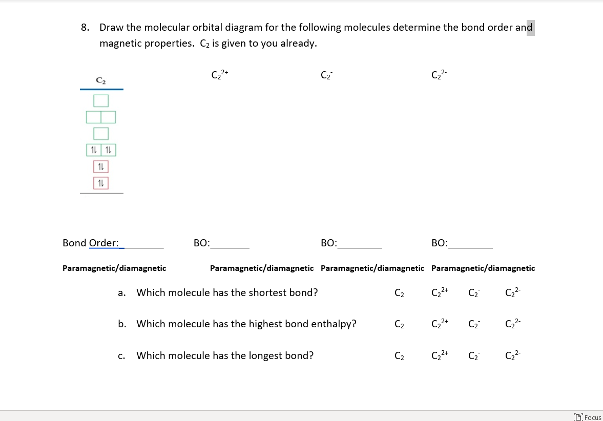 8. Draw the molecular orbital diagram for the following molecules determine the bond order and
magnetic properties. C2 is given to you already.
C2+
C2
C2-
C2
1L 1L
1L
1L
Bond Order:
BO:
BO:
BO:
Paramagnetic/diamagnetic
Paramagnetic/diamagnetic Paramagnetic/diamagnetic Paramagnetic/diamagnetic
Which molecule has the shortest bond?
C2
C22+
C2
C2-
a.
b. Which molecule has the highest bond enthalpy?
C2
C2+
C2
C2-
с.
Which molecule has the longest bond?
C2
C2
C2-
D Focus
