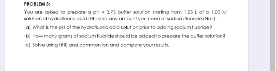 PROBLEM 3:
You are asked to prepare a pH = 3.75 buffer solution starting from 1.25 L of a 1.00 M
solution of hydrofluoric acid (HF) and any amount you need of sodium fluoride (NaF).
(a) What is the pH of the hydrofluoric acid solution prior to adding sodium fluoride?
(b) How many grams of sodium fluoride should be added to prepare the buffer solution?
(c) Solve using HHE and common ion and compare your results.
