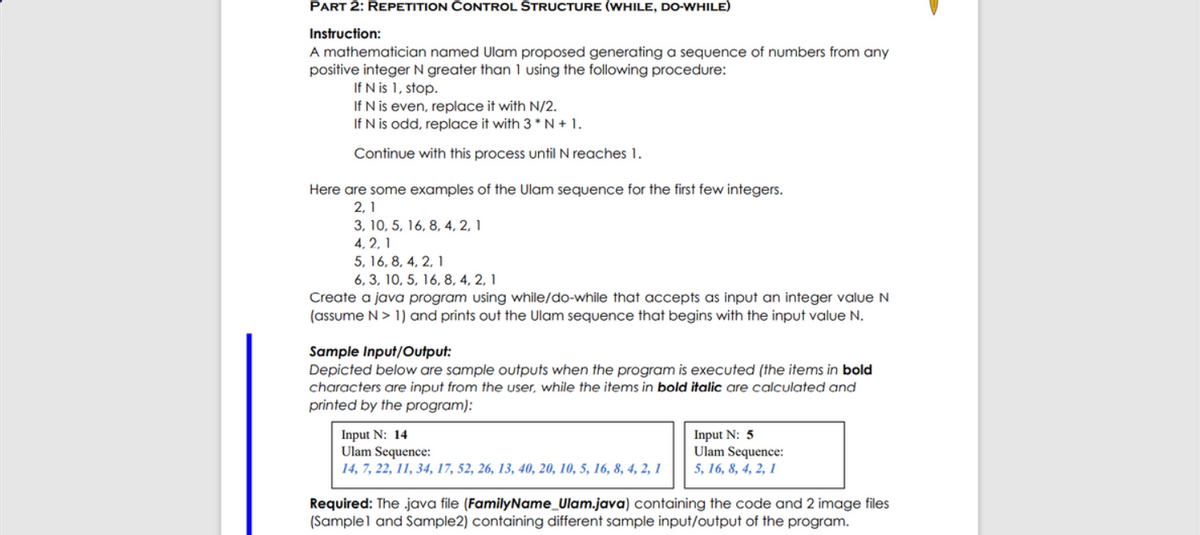 PART 2: REPETITION CONTROL STRUCTURE (WHILE, DO-WHILE)
Instruction:
A mathematician named Ulam proposed generating a sequence of numbers from any
positive integer N greater than 1 using the following procedure:
If N is 1, stop.
If N is even, replace it with N/2.
If N is odd, replace it with 3 * N + 1.
Continue with this process until N reaches 1.
Here are some examples of the Ulam sequence for the first few integers.
2, 1
3, 10, 5, 16, 8, 4, 2, 1
4, 2, 1
5, 16, 8, 4, 2, 1
6, 3, 10, 5, 16, 8, 4, 2, 1
Create a java program using while/do-while that accepts as input an integer value N
(assume N> 1) and prints out the Ulam sequence that begins with the input value N.
Sample Input/Output:
Depicted below are sample outputs when the program is executed (the items in bold
characters are input from the user, while the items in bold italic are calculated and
printed by the program):
Input N: 14
Ulam Sequence:
14, 7, 22, 11, 34, 17, 52, 26, 13, 40, 20, 10, 5, 16, 8, 4, 2, 1
Input N: 5
Ulam Sequence:
5, 16, 8, 4, 2, 1
Required: The java file (FamilyName_Ulam.java) containing the code and 2 image files
(Samplel and Sample2) containing different sample input/output of the program.
