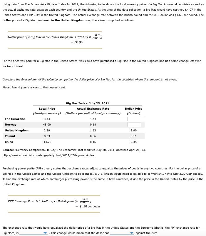 Using data from The Economist's Big Mac Index for 2011, the following table shows the local currency price of a Big Mac in several countries as well as
the actual exchange rate between each country and the United States. At the time of the data collection, a Big Mac would have cost you $4.07 in the
United States and GBP 2.39 in the United Kingdom. The actual exchange rate between the British pound and the U.S. dollar was $1.63 per pound. The
dollar price of a Big Mac purchased in the United Kingdom was, therefore, computed as follows:
S1.63
Dollar price of a Big Mac in the United Kingdom= GBP 2.39 x
GBP 1.0
= $3.90
For the price you paid for a Big Mac in the United States, you could have purchased a Big Mac in the United Kingdom and had some change left over
for french fries!
Complete the final column of the table by computing the dollar price of a Big Mac for the countries where this amount is not given.
Note: Round your answers to the nearest cent.
Big Mac Index: July 25, 2011
Local Price
Actual Exchange Rate
Dollar Price
(Foreign currency) (Dollars per unit of foreign currency)
(Dollars)
The Eurozone
3.44
1.43
Norway
45.00
0.18
United Kingdom
2.39
1.63
3.90
Poland
8.63
0.36
3.11
China
14.70
0.16
2.35
Source: "Currency Comparison, To Go," The Economist, last modified July 28, 2011, accessed April 26, 13,
http://www.economist.com/blogs/dailychart/2011/07/big-mac-index.
Purchasing power parity (PPP) theory states that exchange rates adjust to equalize the prices of goods in any two countries. For the dollar price of a
Big Mac in the United States and the United Kingdom to be identical, a U.S. citizen would need to be able to convert $4.07 into GBP 2.39 GBP exactly.
To find the exchange rate at which hamburger purchasing power is the same in both countries, divide the price in the United States by the price in the
United Kingdom:
$4.07
GHP 2.39
= $1.70 per pounc
PPP Exchange Rate (U.S. Dollars per British
pound)
The exchange rate that would have equalized the dollar price of a Big Mac in the United States and the Eurozone (that is, the PPP exchange rate for
Big Macs) is
- This change would mean that the dollar had
against the euro.
