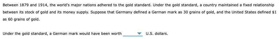 Between 1879 and 1914, the world's major nations adhered to the gold standard. Under the gold standard, a country maintained a fixed relationship
between its stock of gold and its money supply. Suppose that Germany defined a German mark as 30 grains of gold, and the United States defined $1
as 60 grains of gold.
Under the gold standard, a German mark would have been worth
U.S. dollars.
