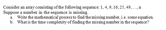 Consider an array consisting of the following sequence: 1, 4, 9, 16,25, 49, ...,n
Suppose a number in the sequence is missing.
a. Write the mathematical process to find the missing number, i.e. some equation.
b. What is the time complexity of finding the missing number in the sequence?
