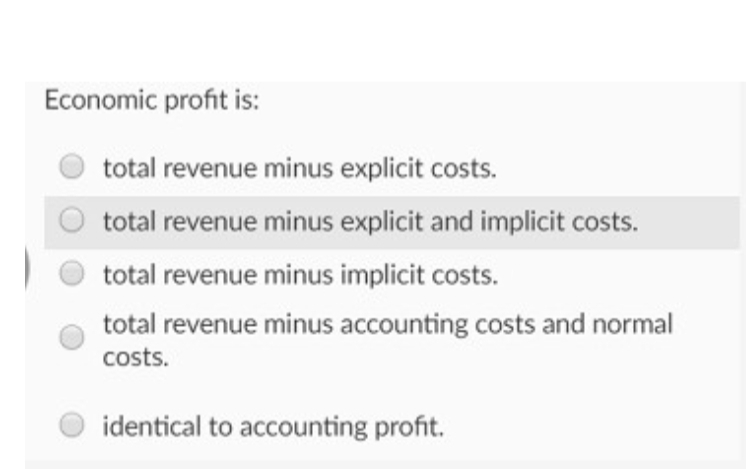 Economic profit is:
total revenue minus explicit costs.
total revenue minus explicit and implicit costs.
total revenue minus implicit costs.
total revenue minus accounting costs and normal
costs.
identical to accounting profit.