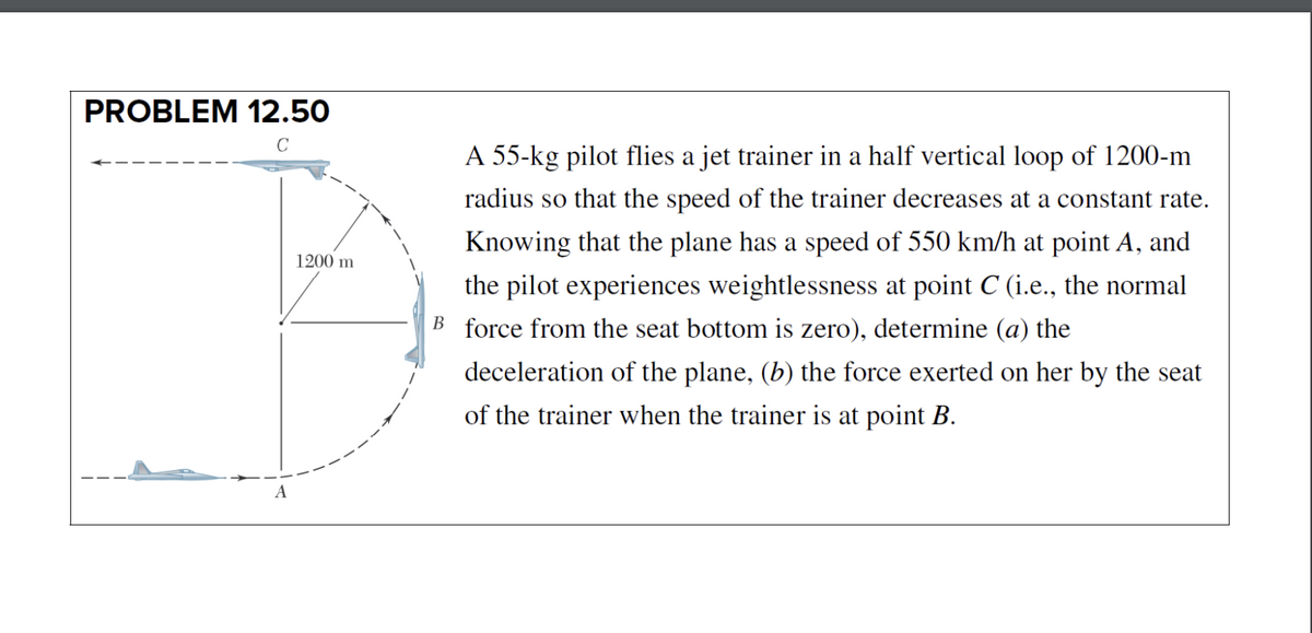 PROBLEM 12.50
C
A 55-kg pilot flies a jet trainer in a half vertical loop of 1200-m
radius so that the speed of the trainer decreases at a constant rate.
Knowing that the plane has a speed of 550 km/h at point A, and
1200 m
the pilot experiences weightlessness at point C (i.e., the normal
B force from the seat bottom is zero), determine (a) the
deceleration of the plane, (b) the force exerted on her by the seat
of the trainer when the trainer is at point B.
A
