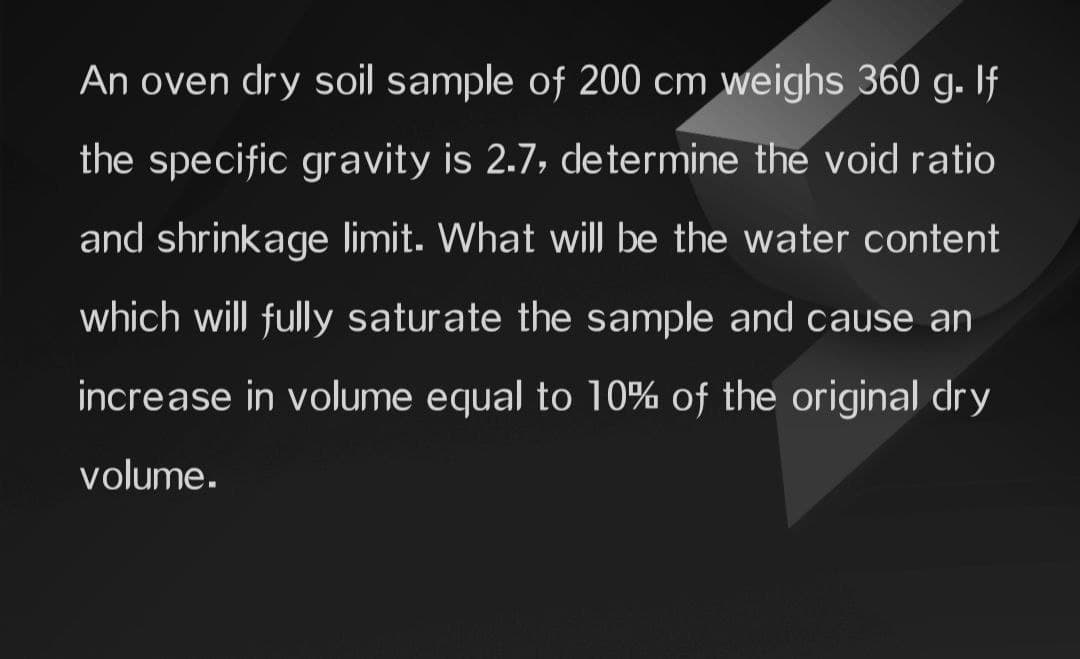 An oven dry soil sample of 200 cm weighs 360 g. If
the specific gravity is 2.7, determine the void ratio
and shrinkage limit. What will be the water content
which will fully saturate the sample and cause an
increase in volume equal to 10% of the original dry
volume.
