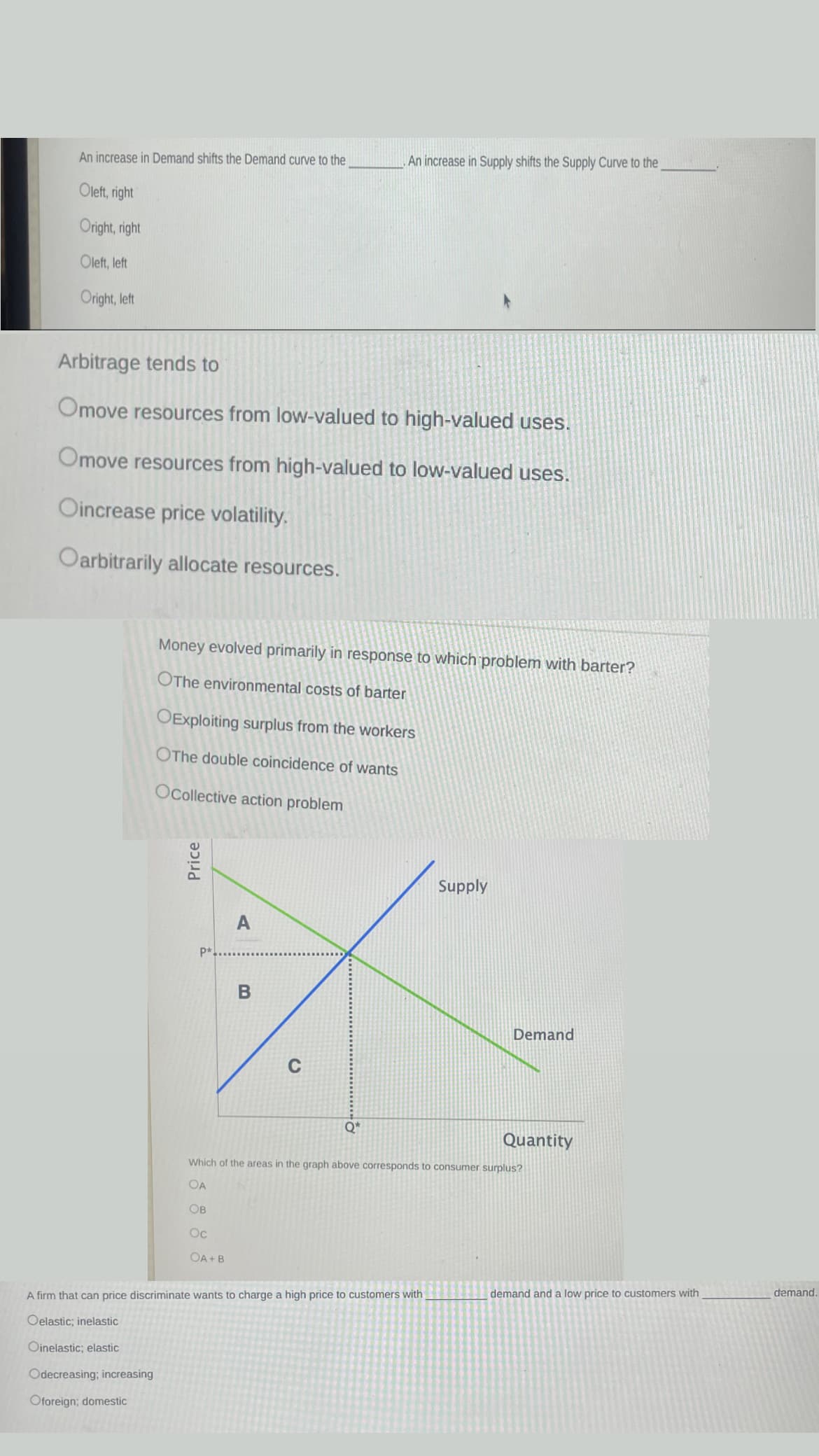 An increase in Demand shifts the Demand curve to the
Oleft, right
Oright, right
Oleft, left
Oright, left
Arbitrage tends to
Omove resources from low-valued to high-valued uses.
Omove resources from high-valued to low-valued uses.
Oincrease price volatility.
Oarbitrarily allocate resources.
Money evolved primarily in response to which problem with barter?
OThe environmental costs of barter
OExploiting surplus from the workers
OThe double coincidence of wants
Ocollective action problem
Price
P*
A
An increase in Supply shifts the Supply Curve to the
B
Q*
Supply
A firm that can price discriminate wants to charge a high price to customers with
Oelastic; inelastic
Oinelastic; elastic
Odecreasing; increasing
Oforeign; domestic
Demand
Quantity
Which of the areas in the graph above corresponds to consumer surplus?
OA
OB
Oc
OA+B
demand and a low price to customers with
demand.