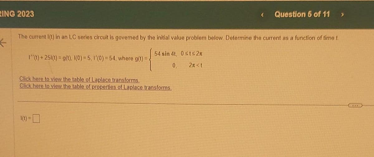 RING 2023
The current I(t) in an LC series circuit is governed by the initial value problem below. Determine the current as a function of time t
K
54 sin 4t, 0≤t≤2
0,
2n<t
I''(t)+251(t) = g(t). I(0) = 5, 1'(0) = 54, where g(t) =
Click here to view the table of Laplace transforms.
Click here to view the table of properties of Laplace transforms.
Question 5 of 11
1(1) =
***