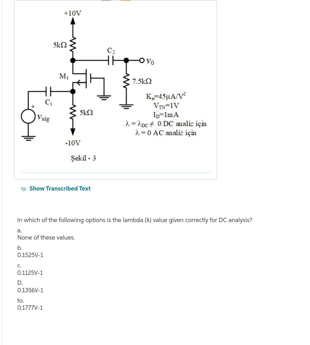 C.
Vsig
0.1525V-1
D.
0.1125V-1
to.
0.1356V-1
+10V
5kQ
0.1777V-1
M₁
Show Transcribed Text
5kQ
-10V
Şekil - 3
In which of the following options is the lambda (A) value given correctly for DC analysis?
a.
None of these values.
b.
Ovo
7.5ΚΩ
Kn=45μA/V²
VIN=1V
ID=1mA
λ=2Dc
0 DC analiz için
= 0 AC analiz için