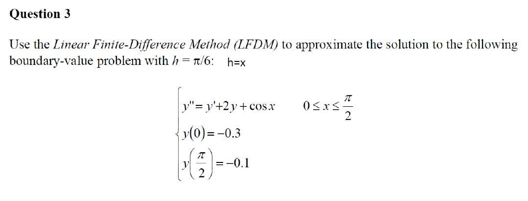 Question 3
Use the Linear Finite-Difference Method (LFDM) to approximate the solution to the following
boundary-value problem with h = π/6: h=x
y"=y'+2y+cos.x
{y(0) = -0.3
(즐)
= -0.1
0≤x≤
T
2