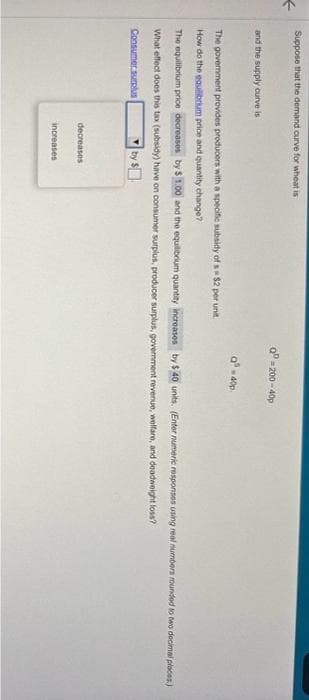 <
Suppose that the demand curve for wheat is
and the supply curve is
The government provides producers with a specific subsidy of s= $2 per unit
How do the equilibrium price and quantity change?
decreases
QP-200-400
The equilibrium price decreases by $1.00 and the equilibrium quantity increases by $ 40 units. (Enter numeric responses using real numbers rounded to two decimal places)
What effect does this tax (subsidy) have on consumer surplus, producer surplus, government revenue, welfare, and deadweight loss?
Consumer surplus
increases
a³ = 40p