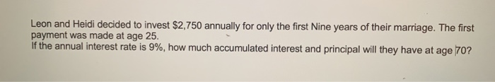 Leon and Heidi decided to invest $2,750 annually for only the first Nine years of their marriage. The first
payment was made at age 25.
If the annual interest rate is 9%, how much accumulated interest and principal will they have at age 70?