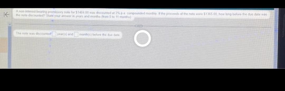 KE
A non interest bearing promissory note for $1484 00 was discounted at 3% pa. compounded monthly. If the proceeds of the note were $1365.00, how long before the due date was
the note discounted? State your answer in years and months (from 0 to 11 months)
The note was discounted year(s) and month(s) before the due date