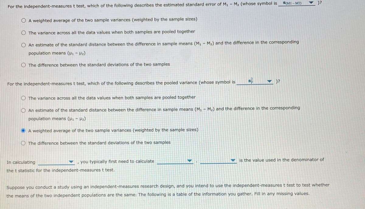 S(M1 -M2)
)?
For the independent-measures t test, which of the following describes the estimated standard error of M, - M2 (whose symbol is
O A weighted average of the two sample variances (weighted by the sample sizes)
O The variance across all the data values when both samples are pooled together
O An estimate of the standard distance between the difference in sample means (M1 - M2) and the difference in the corresponding
population means (H1 - P2)
O The difference between the standard deviations of the two samples
)?
For the independent-measures t test, which of the following describes the pooled variance (whose symbol is
O The variance across all the data values when both samples are pooled together
O An estimate of the standard distance between the difference in sample means (M1 - M2) and the difference in the corresponding
population means (P, - P2)
A weighted average of the two sample variances (weighted by the sample sizes)
O The difference between the standard deviations of the two samples
is the value used in the denominator of
In calculating
you typically first need to calculate
the t statistic for the independent-measures t test.
Suppose you conduct a study using an independent-measures research design, and you intend to use the independent-measures t test to test whether
the means of the two independent populations are the same. The following is a table of the information you gather. Fill in any missing values.
